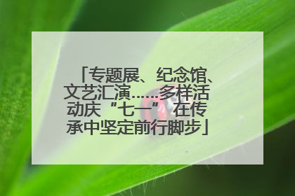 专题展、纪念馆、文艺汇演……多样活动庆“七一” 在传承中坚定前行脚步